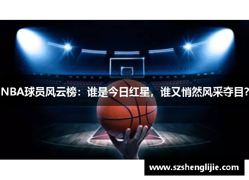 NBA球员风云榜：谁是今日红星，谁又悄然风采夺目？